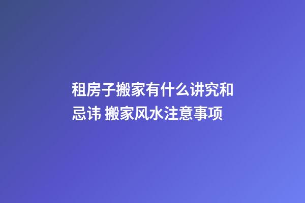 租房子搬家有什么讲究和忌讳 搬家风水注意事项